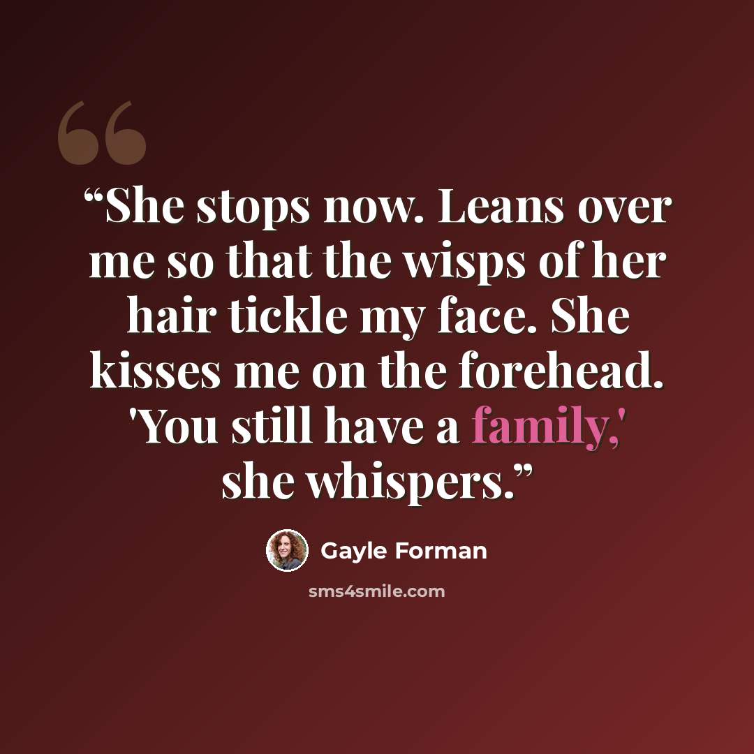 “She stops now. Leans over me so that the wisps of her hair tickle my face. She kisses me on the forehead. 'You still have a family,' she whispers.” quote by Gayle Forman