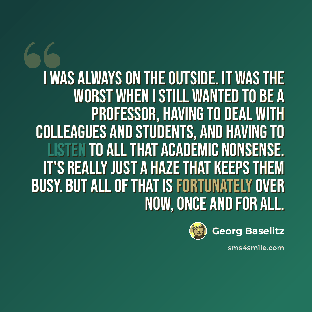 “I was always on the outside. It was the worst when I still wanted to be a professor, having to deal with colleagues and students, and having to listen to all that academic nonsense. It's really just a haze that keeps them busy. But all of that is fortunately over now, once and for all.” quote by Georg Baselitz