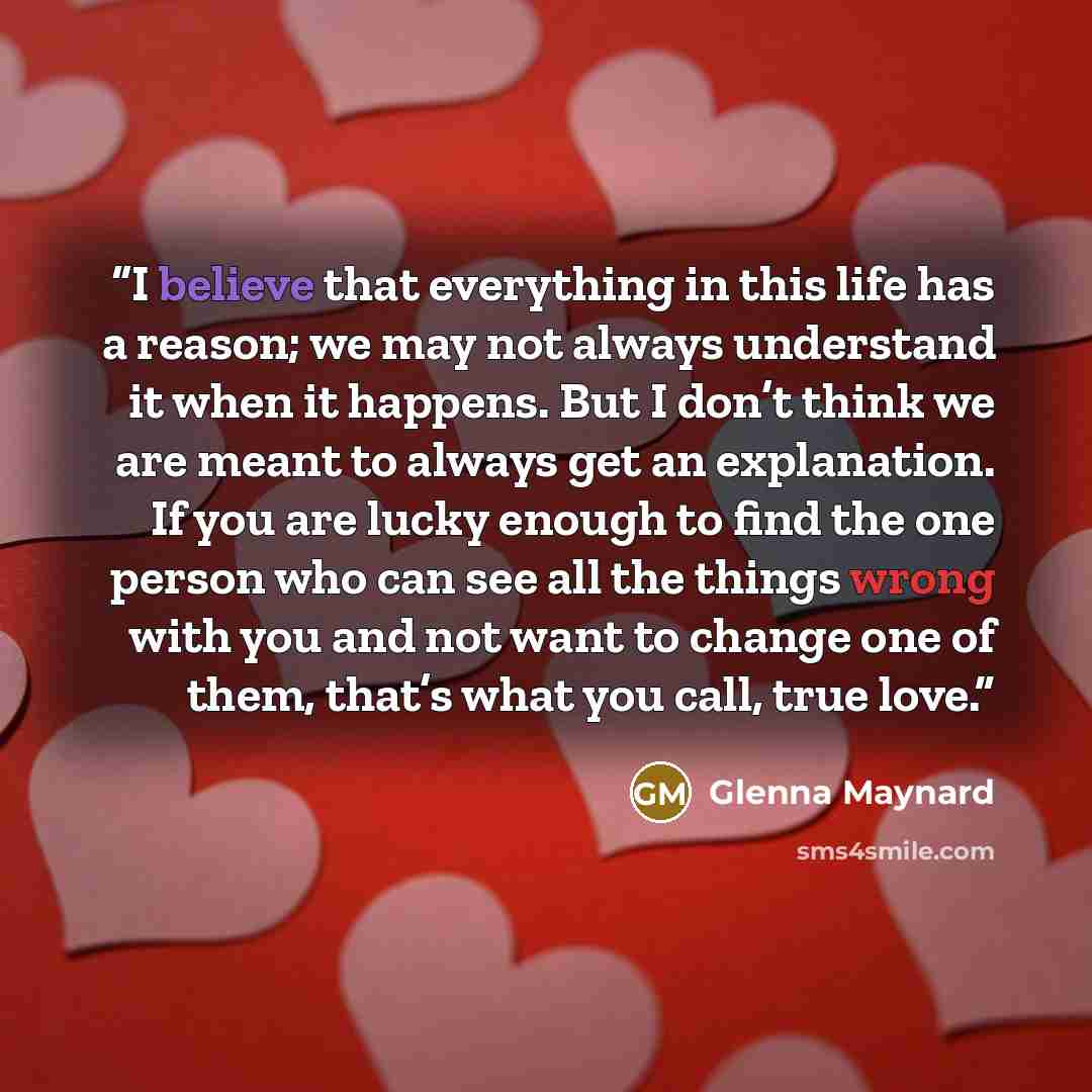 “I believe that everything in this life has a reason; we may not always understand it when it happens. But I don’t think we are meant to always get an explanation. If you are lucky enough to find the one person who can see all the things wrong with you and not want to change one of them, that’s…” quote by Glenna Maynard