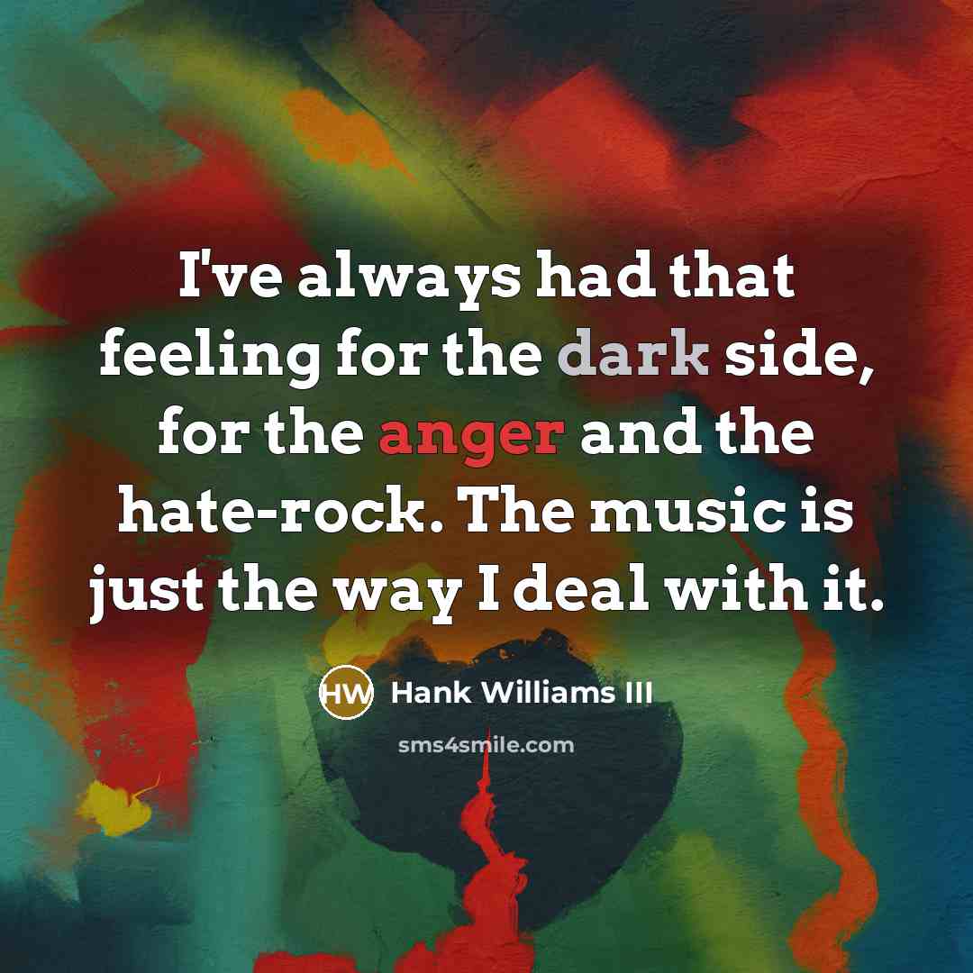 “I've always had that feeling for the dark side, for the anger and the hate-rock. The music is just the way I deal with it.” quote by Hank Williams III