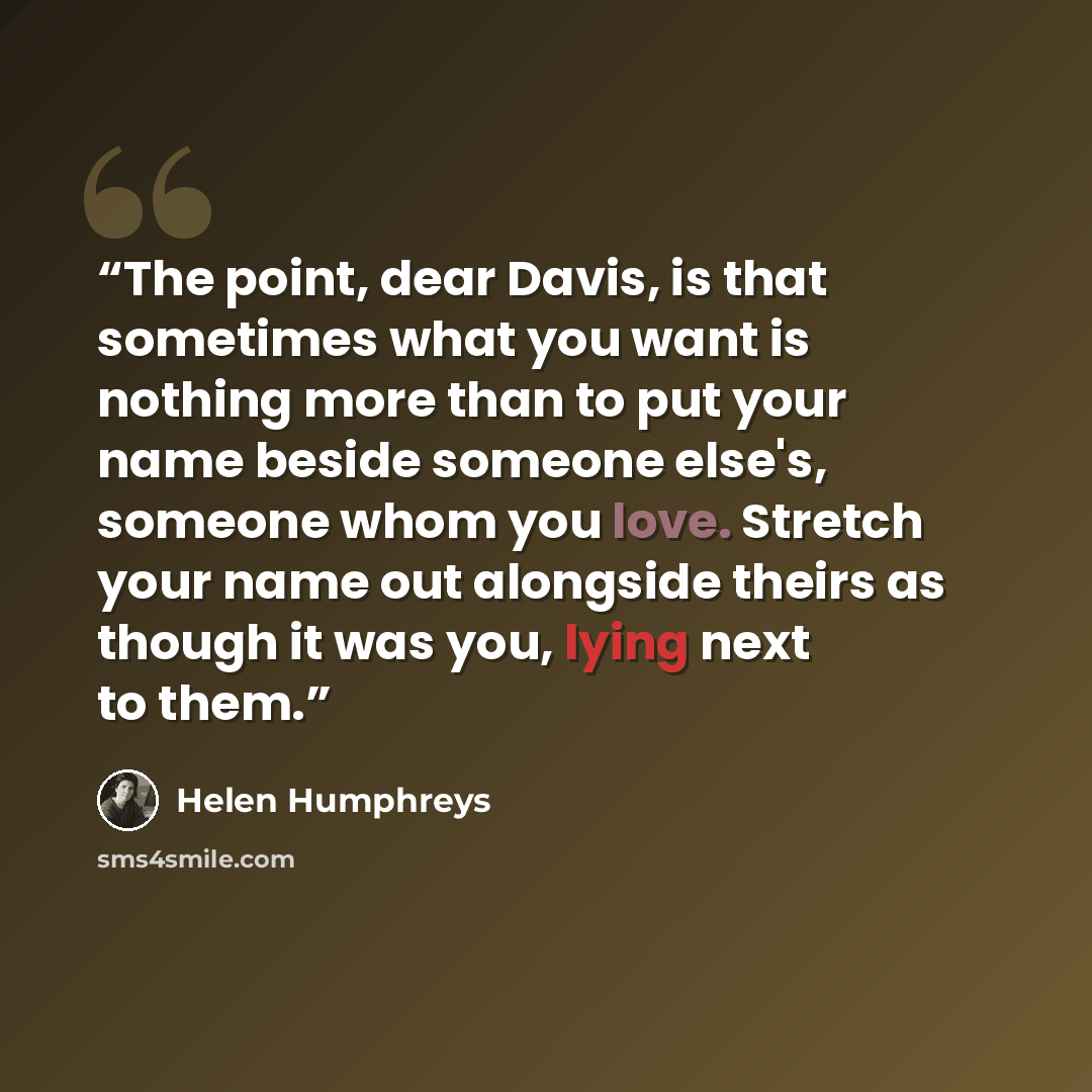 “The point, dear Davis, is that sometimes what you want is nothing more than to put your name beside someone else's, someone whom you love. Stretch your name out alongside theirs as though it was you, lying next to them.” quote by Helen Humphreys