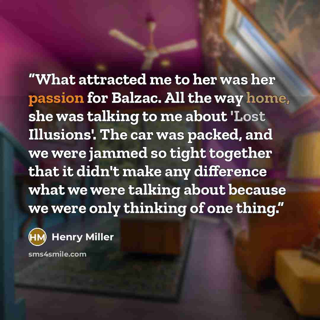 “What attracted me to her was her passion for Balzac. All the way home, she was talking to me about 'Lost Illusions'. The car was packed, and we were jammed so tight together that it didn't make any difference what we were talking about because we were only thinking of one thing.” quote by Henry Miller