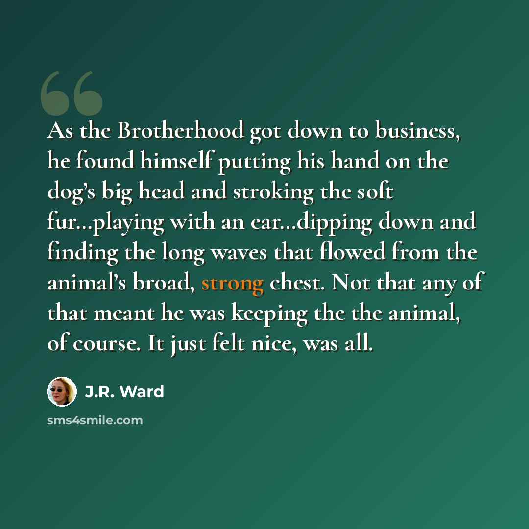 “As the Brotherhood got down to business, he found himself putting his hand on the dog’s big head and stroking the soft fur…playing with an ear…dipping down and finding the long waves that flowed from the animal’s broad, strong chest. Not that any of that meant he was keeping the the animal, of…” quote by J.R. Ward