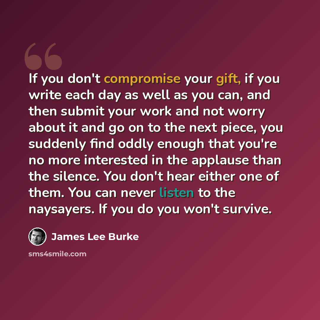 “If you don't compromise your gift, if you write each day as well as you can, and then submit your work and not worry about it and go on to the next piece, you suddenly find oddly enough that you're no more interested in the applause than the silence. You don't hear either one of them. You can…” quote by James Lee Burke