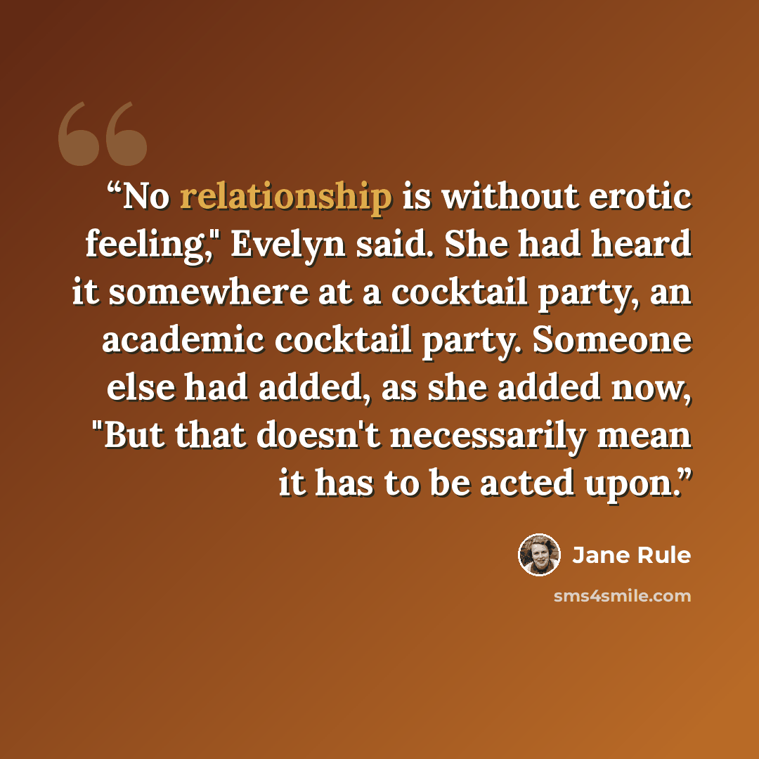 “No relationship is without erotic feeling," Evelyn said. She had heard it somewhere at a cocktail party, an academic cocktail party. Someone else had added, as she added now, "But that doesn't necessarily mean it has to be acted upon.” quote by Jane Rule