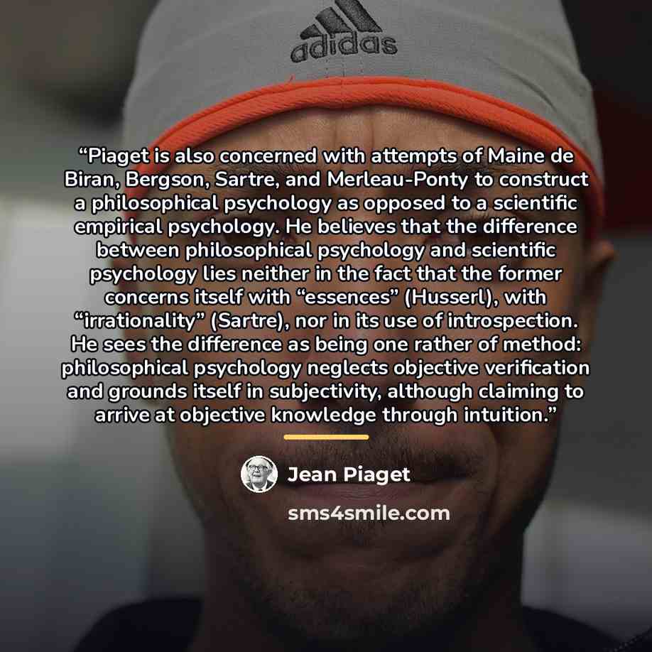 “Piaget is also concerned with attempts of Maine de Biran, Bergson, Sartre, and Merleau-Ponty to construct a philosophical psychology as opposed to a scientific empirical psychology. He believes that the difference between philosophical psychology and scientific psychology lies neither in the fact…” quote by Jean Piaget