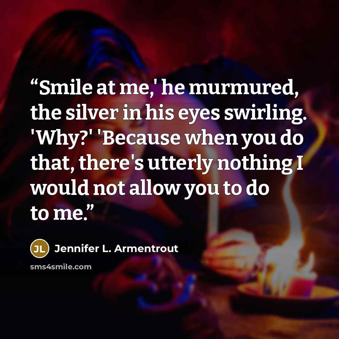 “Smile at me,' he murmured, the silver in his eyes swirling. 'Why?' 'Because when you do that, there's utterly nothing I would not allow you to do to me.” quote by Jennifer L. Armentrout