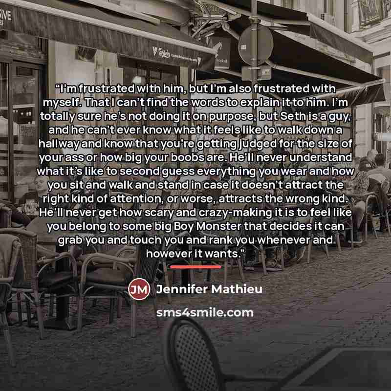 “I'm frustrated with him, but I'm also frustrated with myself. That I can't find the words to explain it to him. I'm totally sure he's not doing it on purpose, but Seth is a guy, and he can't ever know what it feels like to walk down a hallway and know that you're getting judged for the size of…” quote by Jennifer Mathieu