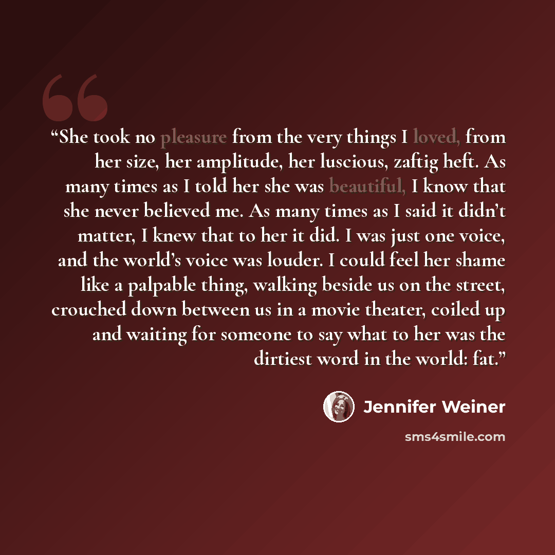“She took no pleasure from the very things I loved, from her size, her amplitude, her luscious, zaftig heft. As many times as I told her she was beautiful, I know that she never believed me. As many times as I said it didn’t matter, I knew that to her it did. I was just one voice, and the world’s…” quote by Jennifer Weiner
