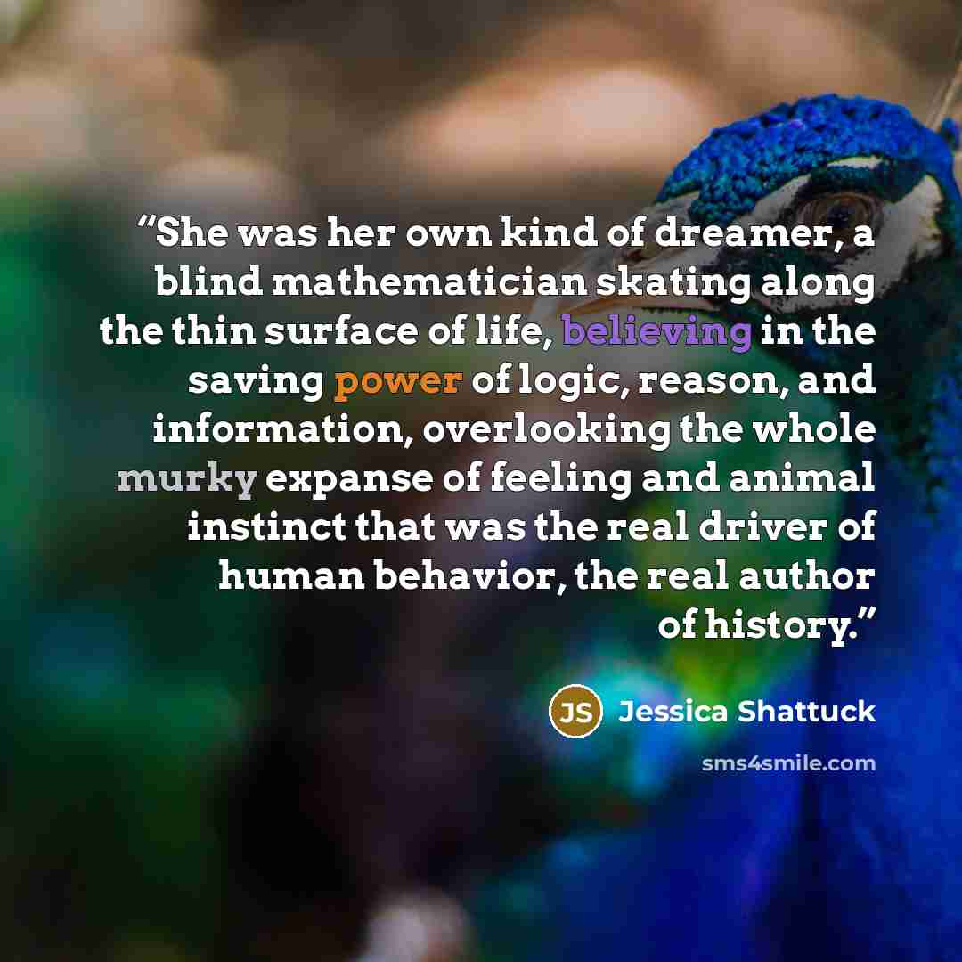 “She was her own kind of dreamer, a blind mathematician skating along the thin surface of life, believing in the saving power of logic, reason, and information, overlooking the whole murky expanse of feeling and animal instinct that was the real driver of human behavior, the real author of history.” quote by Jessica Shattuck