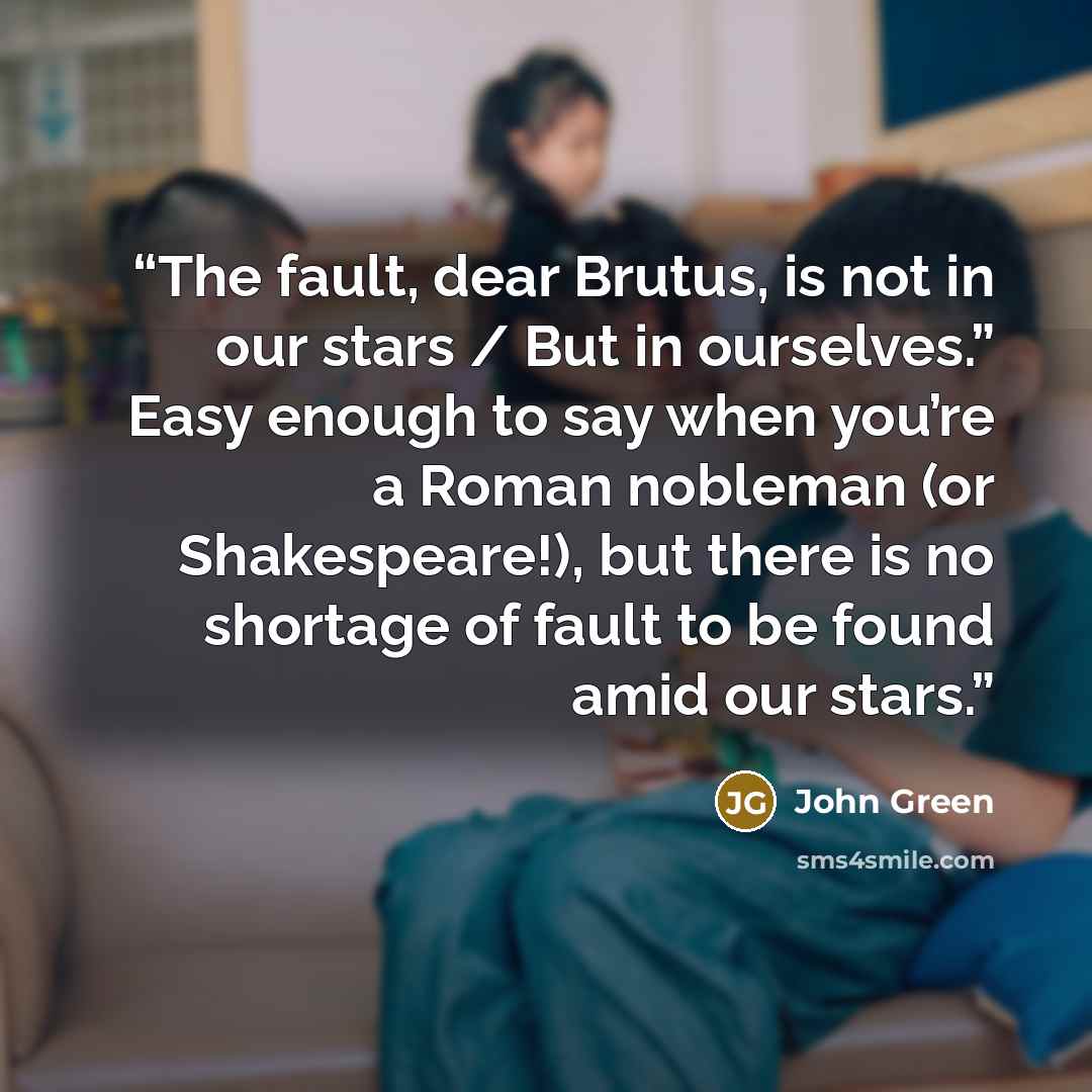 “The fault, dear Brutus, is not in our stars / But in ourselves.” Easy enough to say when you’re a Roman nobleman (or Shakespeare!), but there is no shortage of fault to be found amid our stars.” quote by John Green