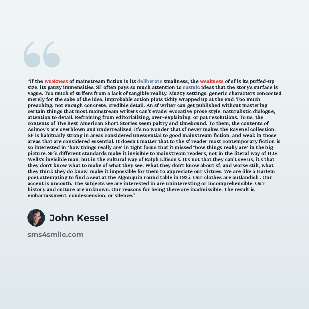 “If the weakness of mainstream fiction is its deliberate smallness, the weakness of sf is its puffed-up size, its gauzy immensities. SF often pays so much attention to cosmic ideas that the story's surface is vague. Too much sf suffers from a lack of tangible reality. Muzzy settings, generic…” quote by John Kessel