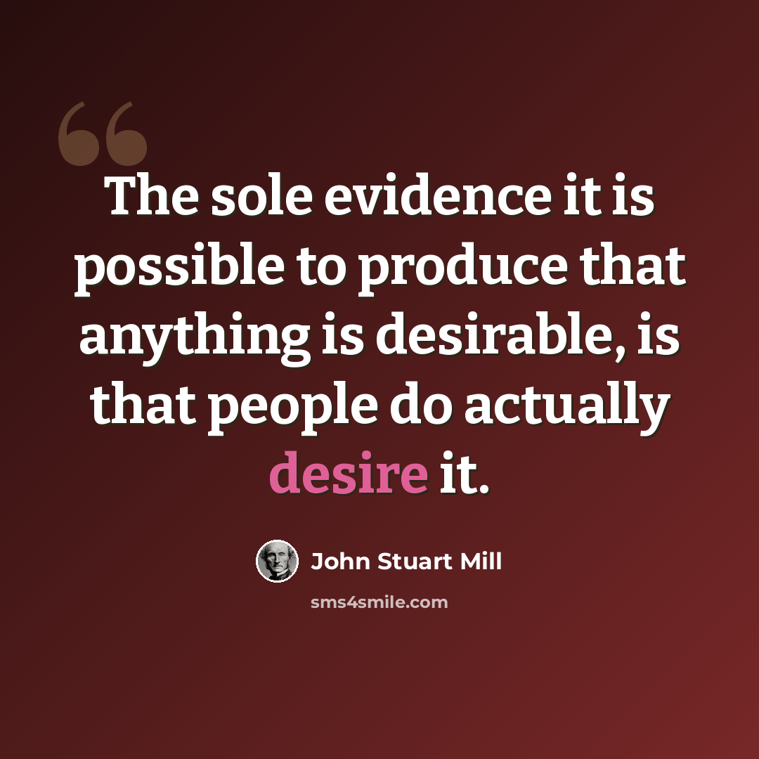 “The sole evidence it is possible to produce that anything is desirable, is that people do actually desire it.” quote by John Stuart Mill