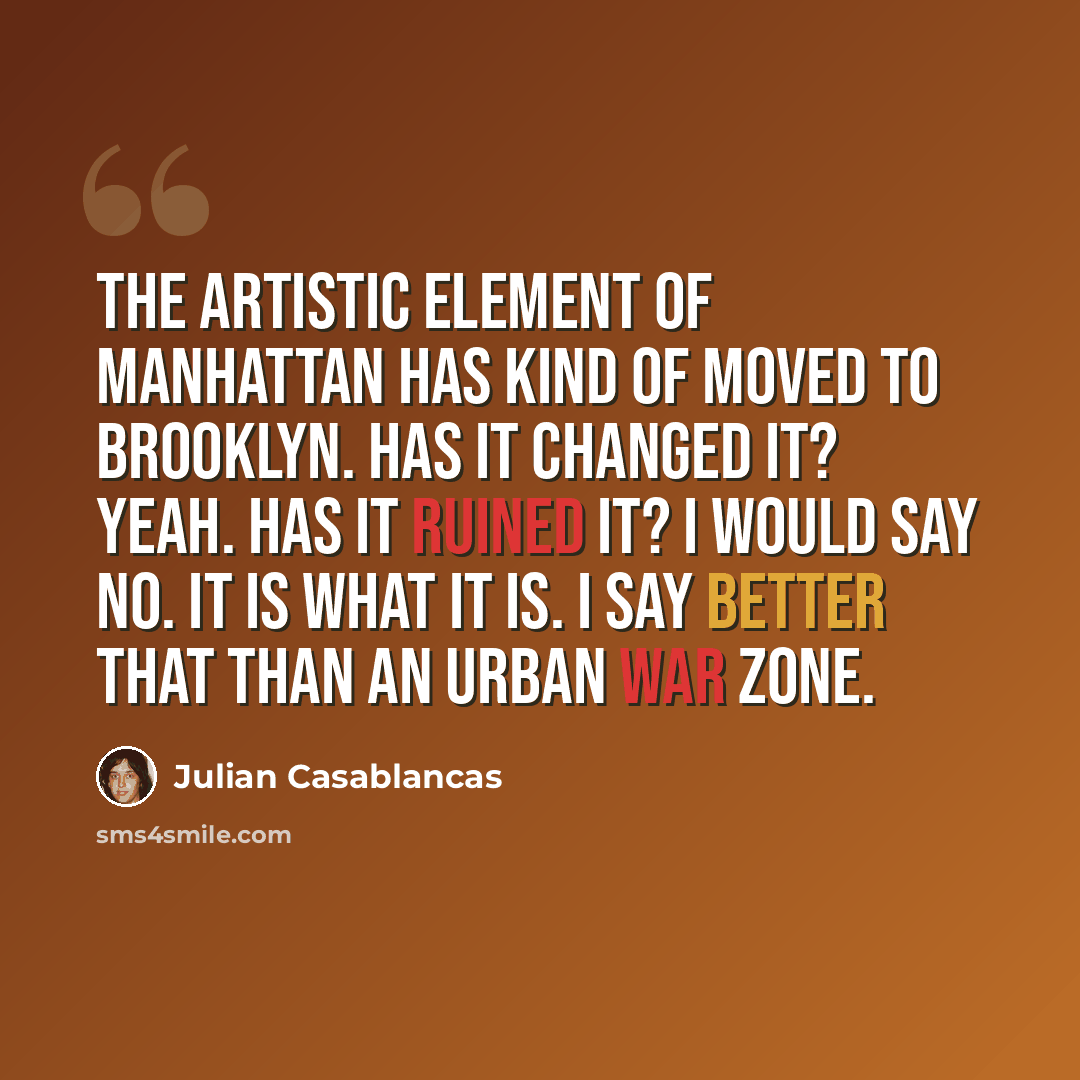 “The artistic element of Manhattan has kind of moved to Brooklyn. Has it changed it? Yeah. Has it ruined it? I would say no. It is what it is. I say better that than an urban war zone.” quote by Julian Casablancas