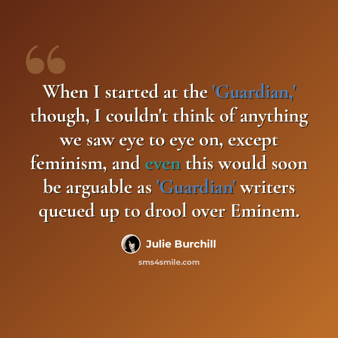 “When I started at the 'Guardian,' though, I couldn't think of anything we saw eye to eye on, except feminism, and even this would soon be arguable as 'Guardian' writers queued up to drool over Eminem.” quote by Julie Burchill