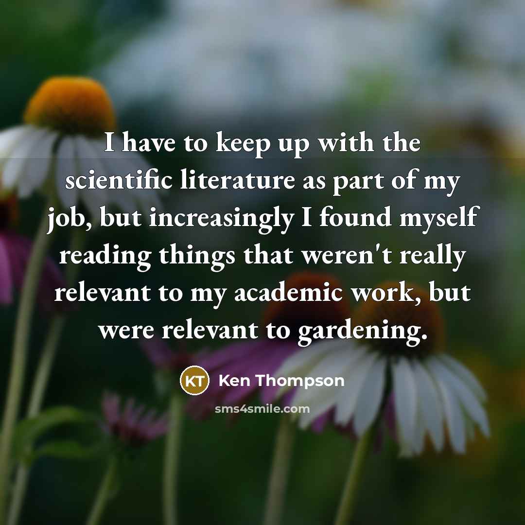 “I have to keep up with the scientific literature as part of my job, but increasingly I found myself reading things that weren't really relevant to my academic work, but were relevant to gardening.” quote by Ken Thompson