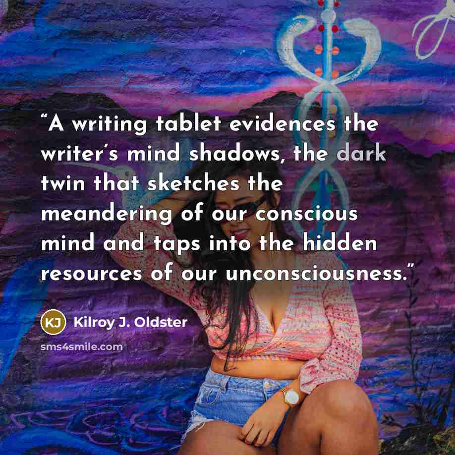 “A writing tablet evidences the writer’s mind shadows, the dark twin that sketches the meandering of our conscious mind and taps into the hidden resources of our unconsciousness.” quote by Kilroy J. Oldster