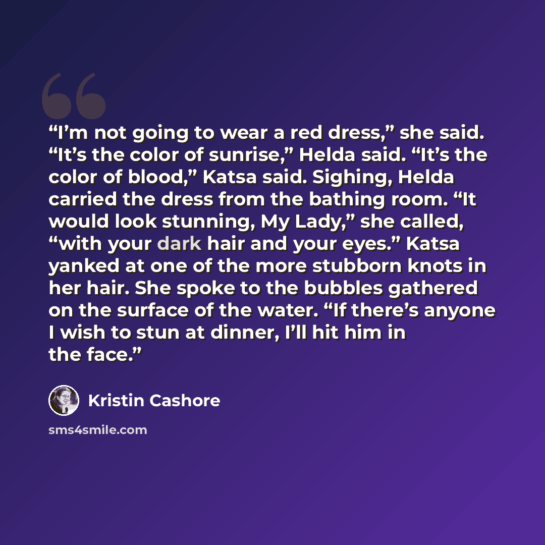 “I’m not going to wear a red dress,” she said. “It’s the color of sunrise,” Helda said. “It’s the color of blood,” Katsa said. Sighing, Helda carried the dress from the bathing room. “It would look stunning, My Lady,” she called, “with your dark hair and your eyes.” Katsa yanked at one of the more…” quote by Kristin Cashore
