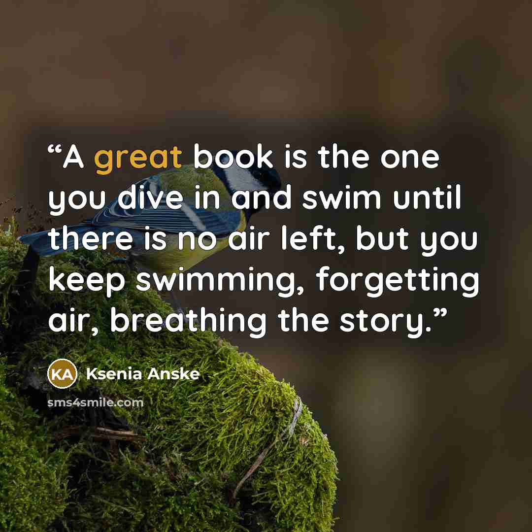 “A great book is the one you dive in and swim until there is no air left, but you keep swimming, forgetting air, breathing the story.” quote by Ksenia Anske