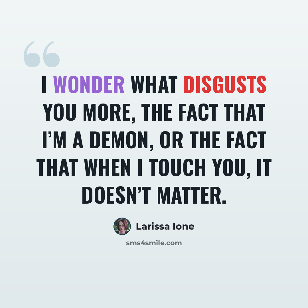 “I wonder what disgusts you more, the fact that I’m a demon, or the fact that when I touch you, it doesn’t matter.” quote by Larissa Ione
