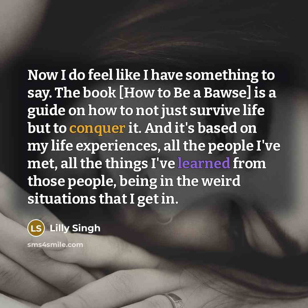 “Now I do feel like I have something to say. The book [How to Be a Bawse] is a guide on how to not just survive life but to conquer it. And it's based on my life experiences, all the people I've met, all the things I've learned from those people, being in the weird situations that I get in.” quote by Lilly Singh