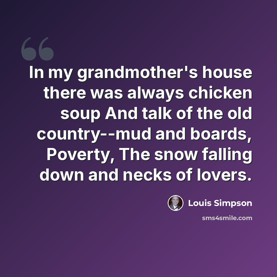 “In my grandmother's house there was always chicken soup And talk of the old country--mud and boards, Poverty, The snow falling down and necks of lovers.” quote by Louis Simpson
