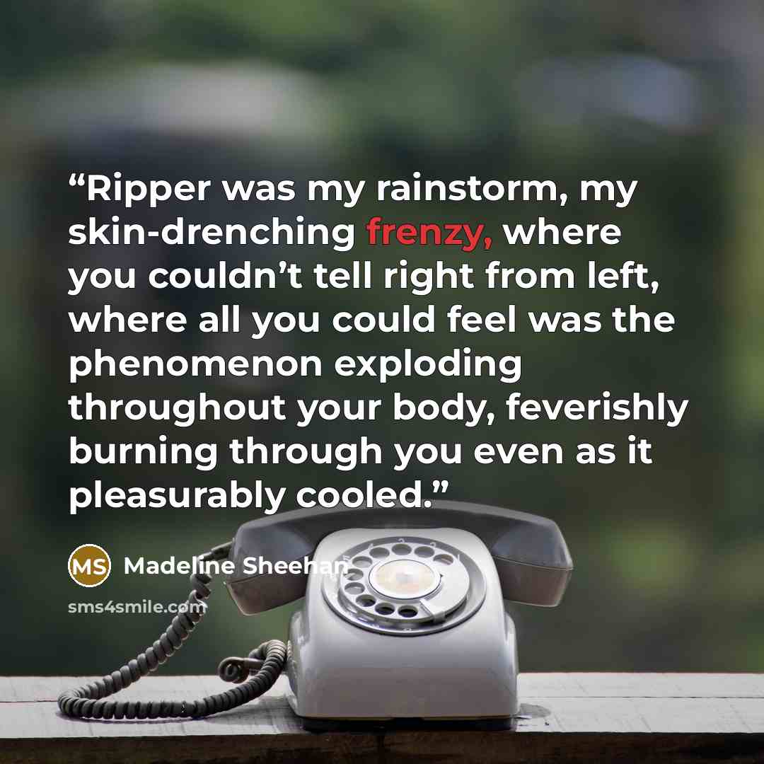 “Ripper was my rainstorm, my skin-drenching frenzy, where you couldn’t tell right from left, where all you could feel was the phenomenon exploding throughout your body, feverishly burning through you even as it pleasurably cooled.” quote by Madeline Sheehan