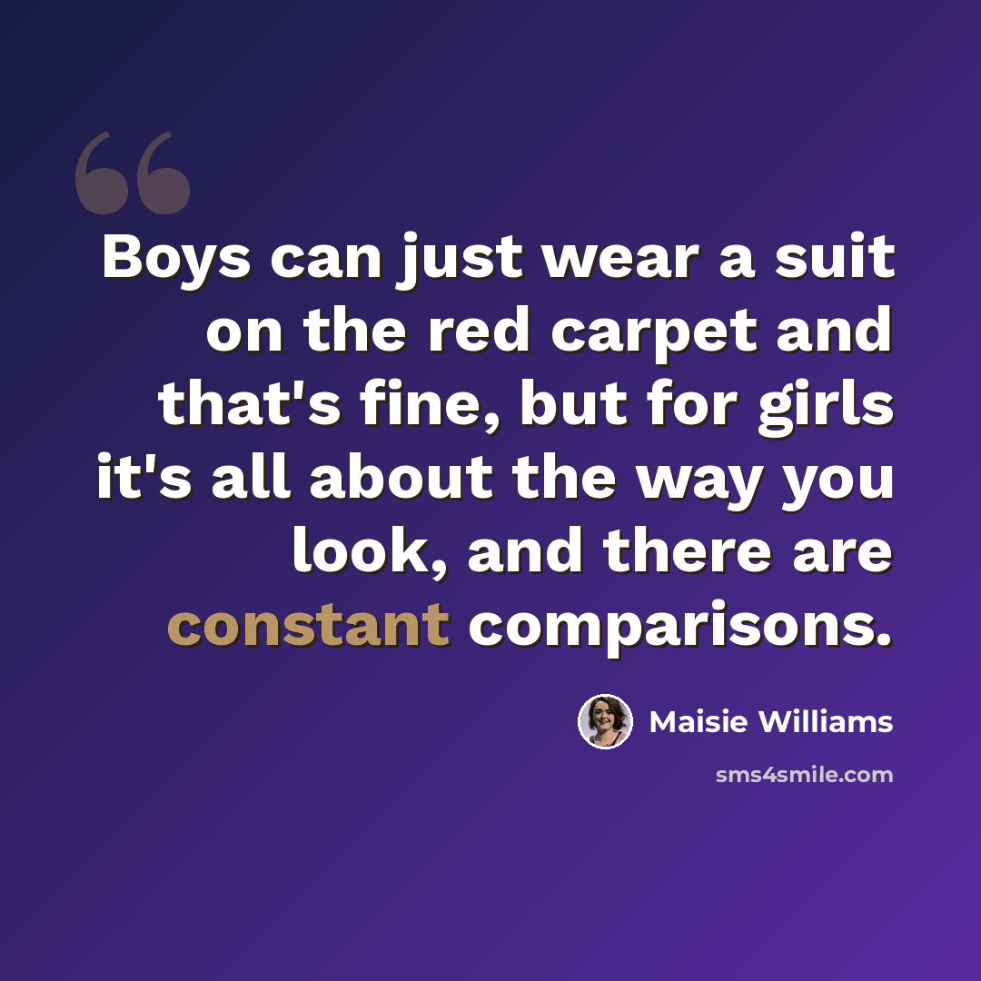 “Boys can just wear a suit on the red carpet and that's fine, but for girls it's all about the way you look, and there are constant comparisons.” quote by Maisie Williams