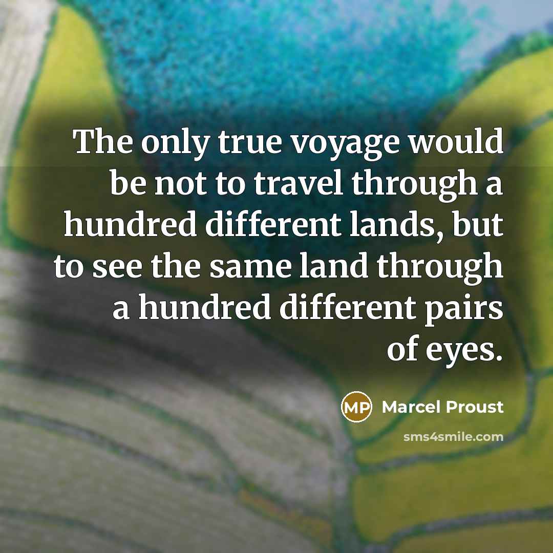 “The only true voyage would be not to travel through a hundred different lands, but to see the same land through a hundred different pairs of eyes.” quote by Marcel Proust