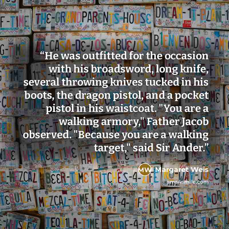 “He was outfitted for the occasion with his broadsword, long knife, several throwing knives tucked in his boots, the dragon pistol, and a pocket pistol in his waistcoat. "You are a walking armory," Father Jacob observed. "Because you are a walking target," said Sir Ander.” quote by Margaret Weis
