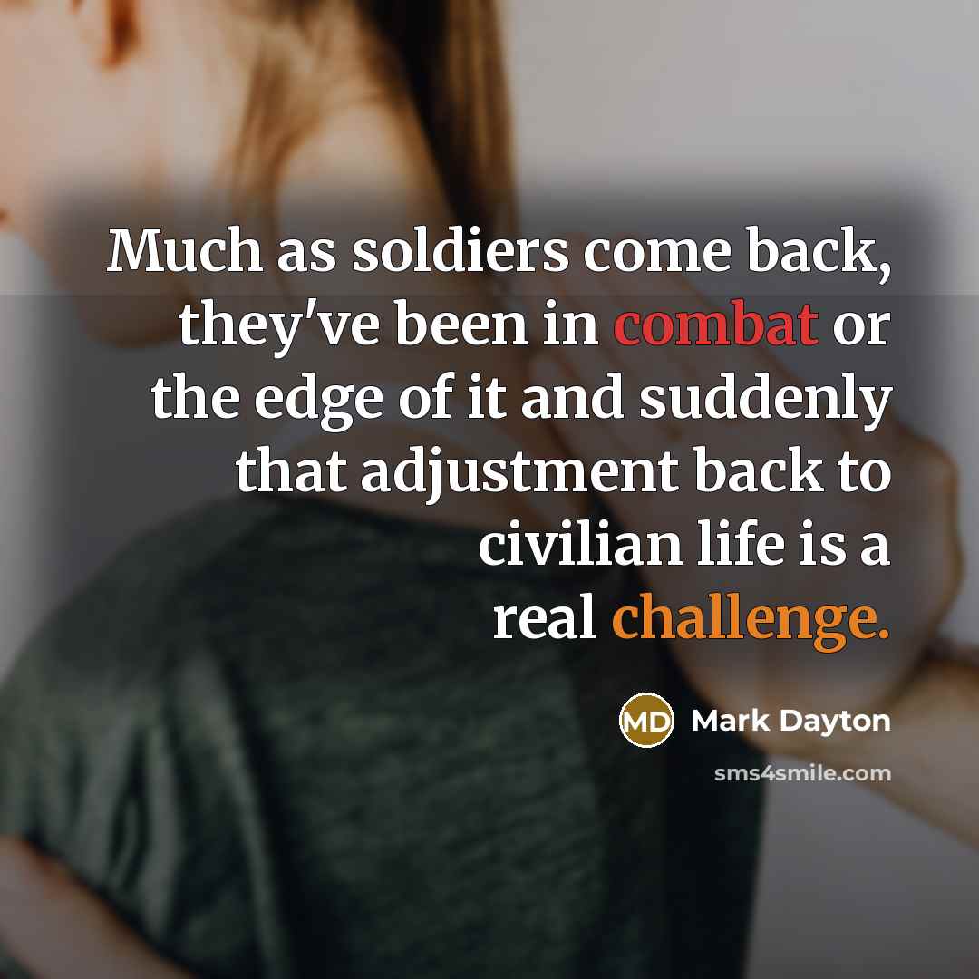“Much as soldiers come back, they've been in combat or the edge of it and suddenly that adjustment back to civilian life is a real challenge.” quote by Mark Dayton