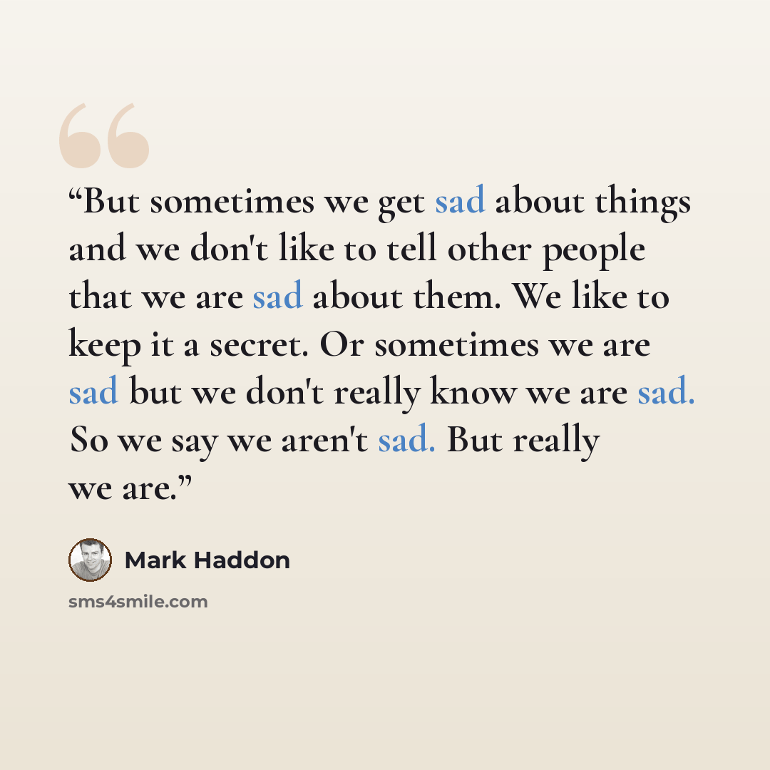“But sometimes we get sad about things and we don't like to tell other people that we are sad about them. We like to keep it a secret. Or sometimes we are sad but we don't really know we are sad. So we say we aren't sad. But really we are.” quote by Mark Haddon