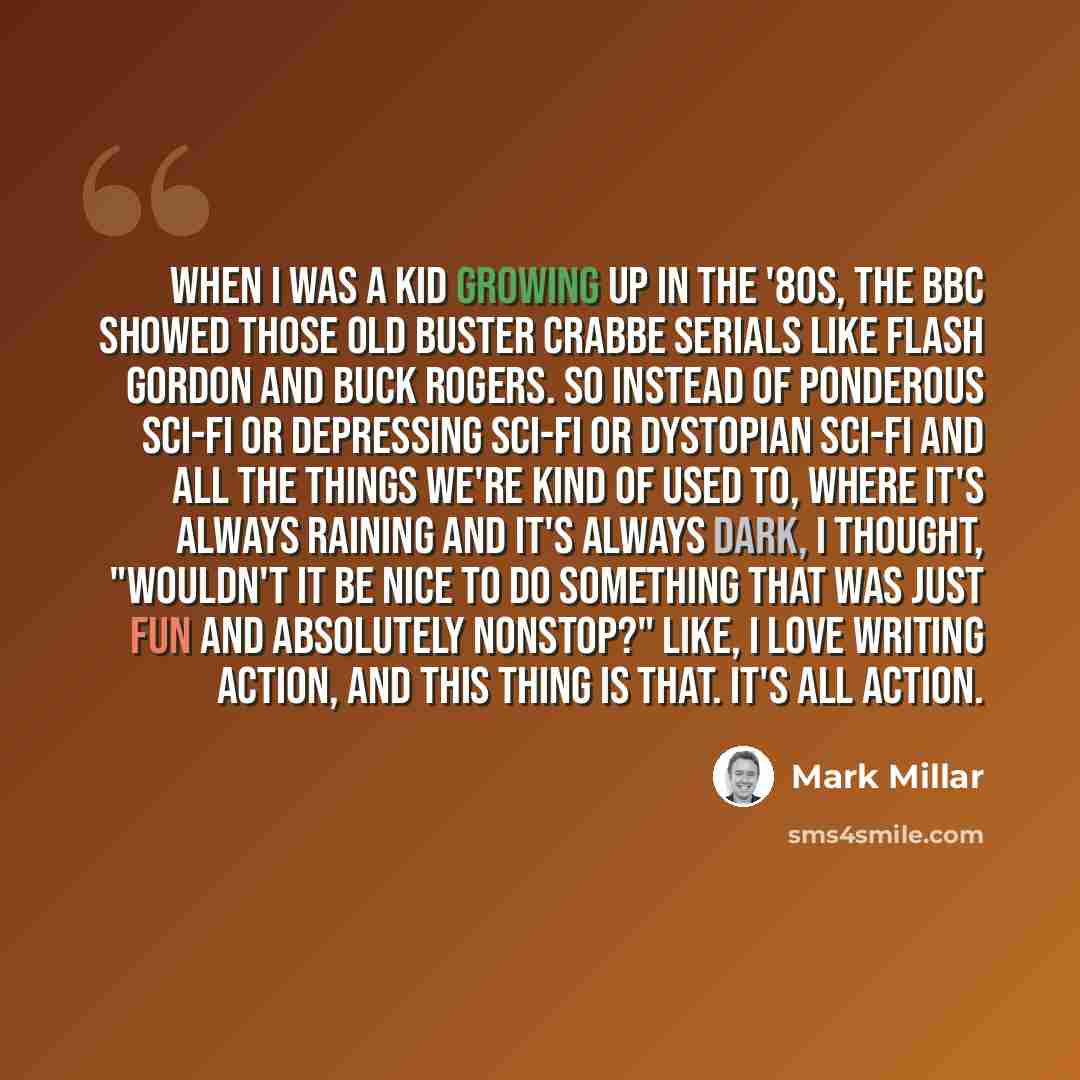 “When I was a kid growing up in the '80s, the BBC showed those old Buster Crabbe serials like Flash Gordon and Buck Rogers. So instead of ponderous sci-fi or depressing sci-fi or dystopian sci-fi and all the things we're kind of used to, where it's always raining and it's always dark, I thought…” quote by Mark Millar