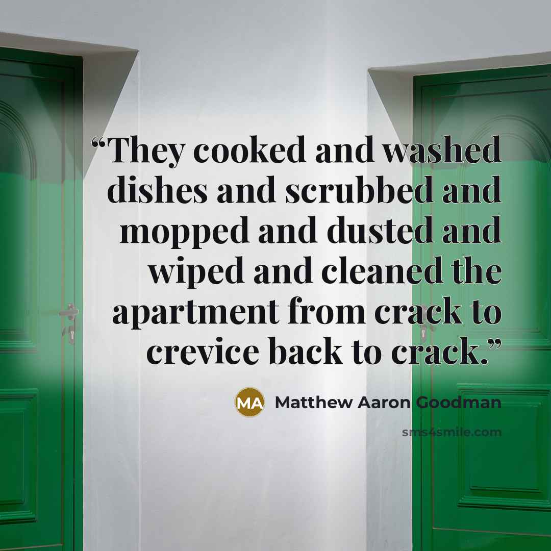 “They cooked and washed dishes and scrubbed and mopped and dusted and wiped and cleaned the apartment from crack to crevice back to crack.” quote by Matthew Aaron Goodman