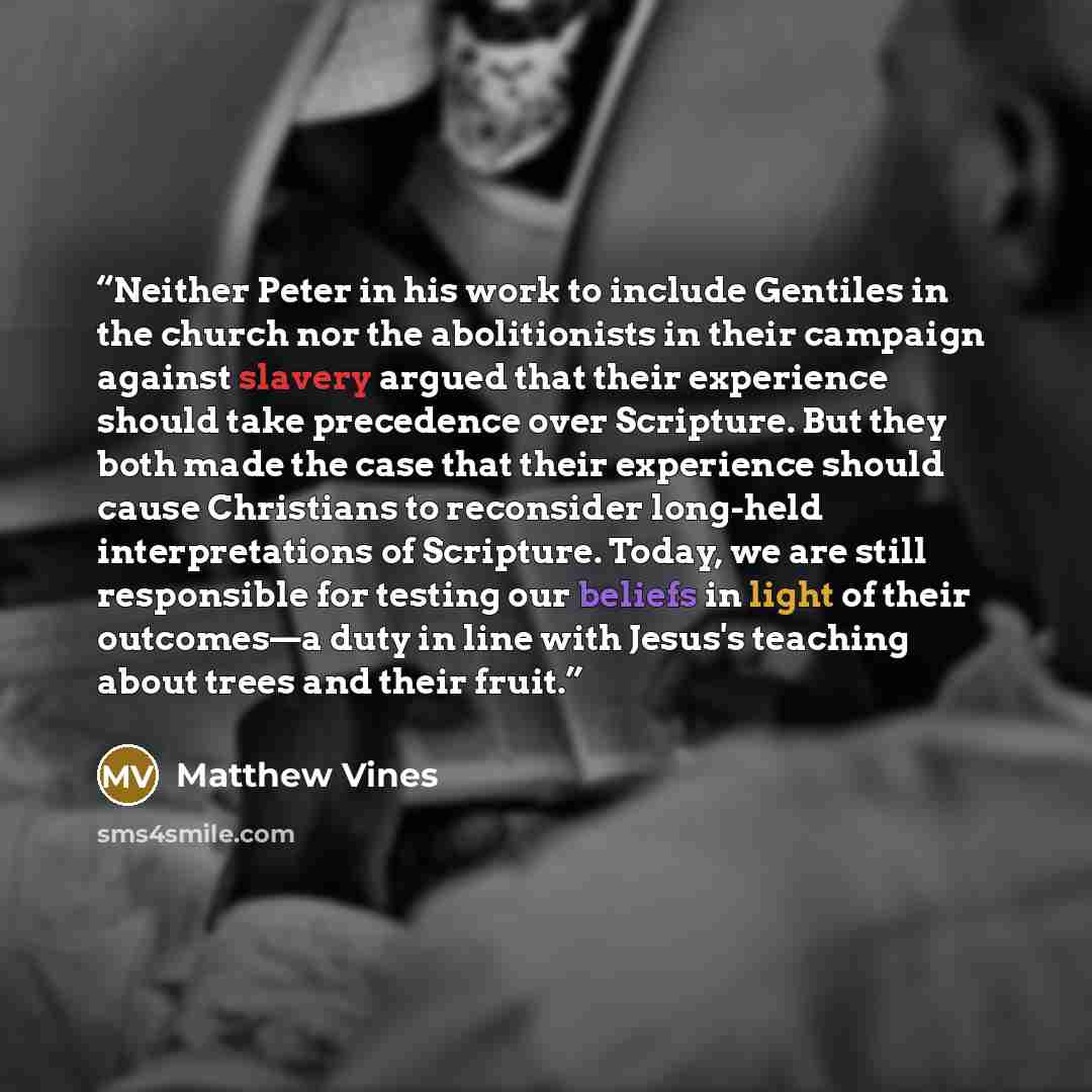 “Neither Peter in his work to include Gentiles in the church nor the abolitionists in their campaign against slavery argued that their experience should take precedence over Scripture. But they both made the case that their experience should cause Christians to reconsider long-held interpretations…” quote by Matthew Vines