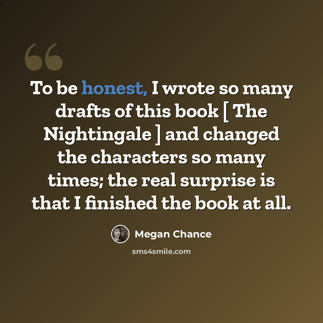 “To be honest, I wrote so many drafts of this book [ The Nightingale ] and changed the characters so many times; the real surprise is that I finished the book at all.” quote by Megan Chance