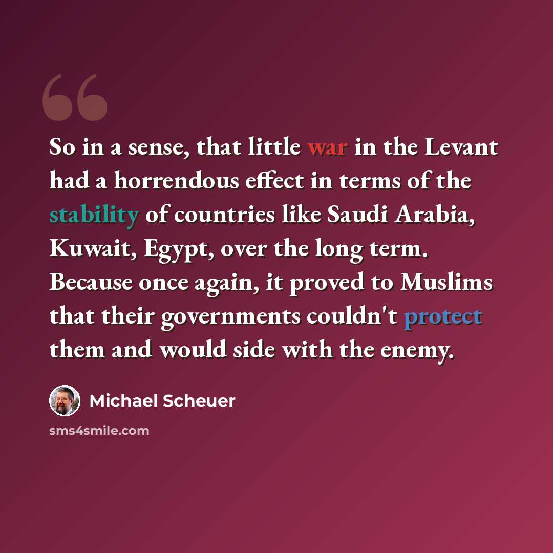 “So in a sense, that little war in the Levant had a horrendous effect in terms of the stability of countries like Saudi Arabia, Kuwait, Egypt, over the long term. Because once again, it proved to Muslims that their governments couldn't protect them and would side with the enemy.” quote by Michael Scheuer