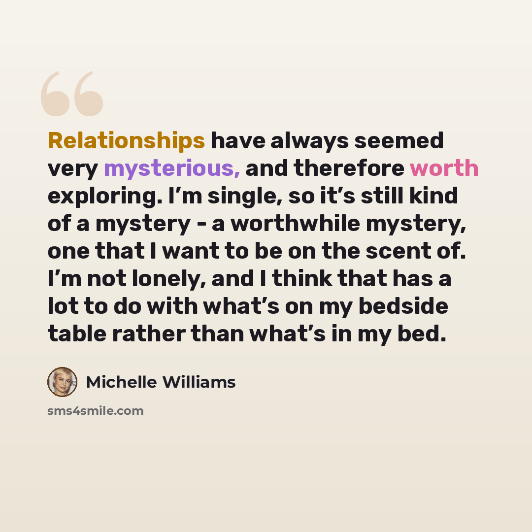 “Relationships have always seemed very mysterious, and therefore worth exploring. I’m single, so it’s still kind of a mystery - a worthwhile mystery, one that I want to be on the scent of. I’m not lonely, and I think that has a lot to do with what’s on my bedside table rather than what’s in my bed.” quote by Michelle Williams