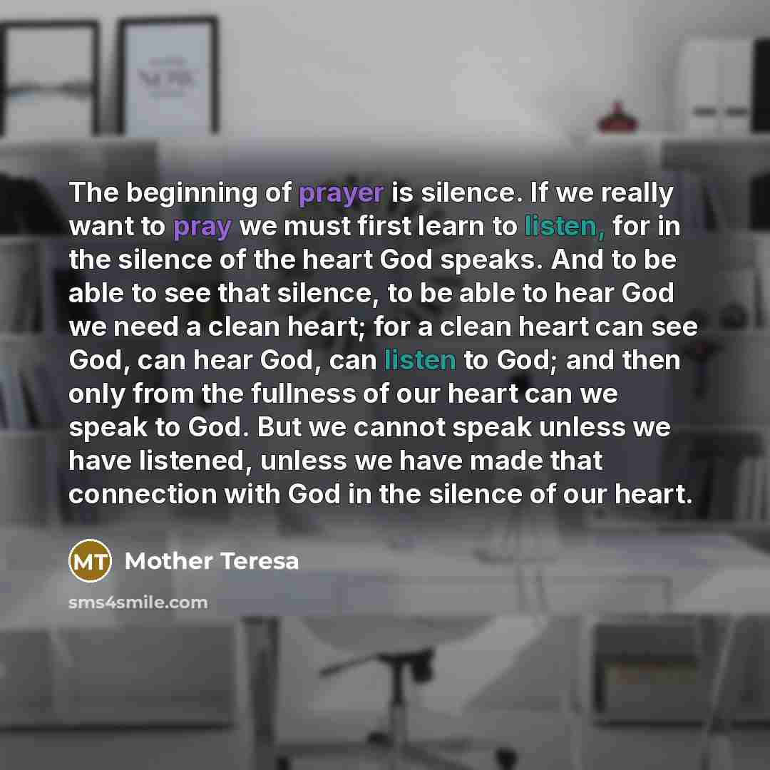 “The beginning of prayer is silence. If we really want to pray we must first learn to listen, for in the silence of the heart God speaks. And to be able to see that silence, to be able to hear God we need a clean heart; for a clean heart can see God, can hear God, can listen to God; and then only…” quote by Mother Teresa