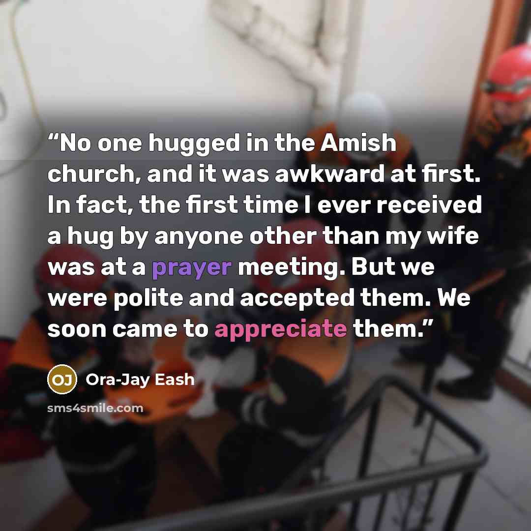 “No one hugged in the Amish church, and it was awkward at first. In fact, the first time I ever received a hug by anyone other than my wife was at a prayer meeting. But we were polite and accepted them. We soon came to appreciate them.” quote by Ora-Jay Eash