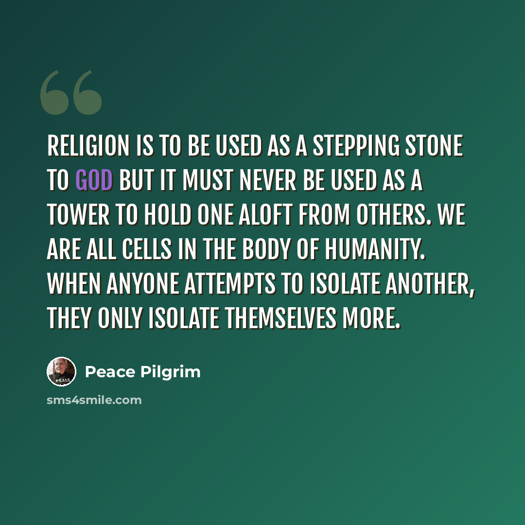 “Religion is to be used as a stepping stone to God but it must never be used as a tower to hold one aloft from others. We are all cells in the body of humanity. When anyone attempts to isolate another, they only isolate themselves more.” quote by Peace Pilgrim