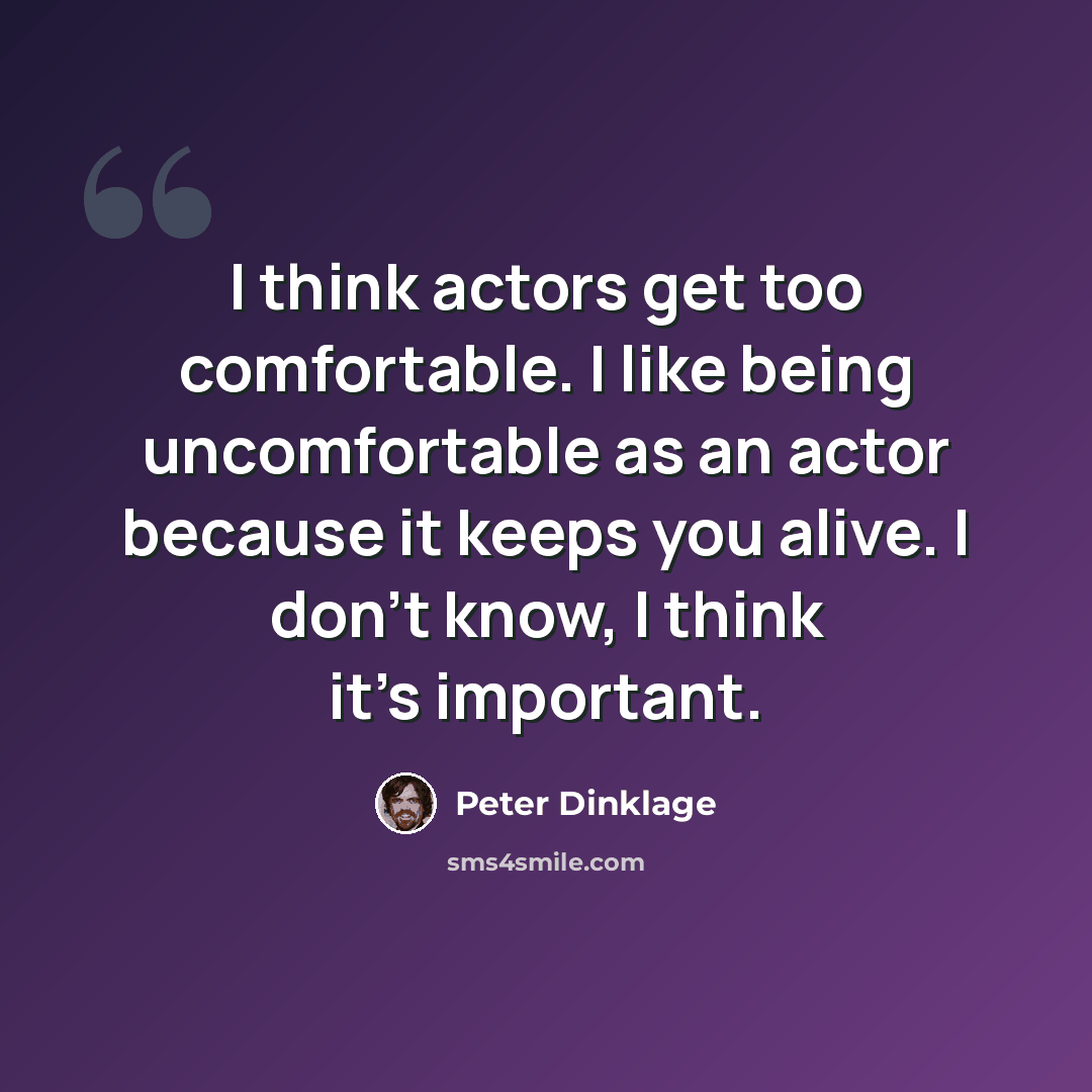 “I think actors get too comfortable. I like being uncomfortable as an actor because it keeps you alive. I don't know, I think it's important.” quote by Peter Dinklage