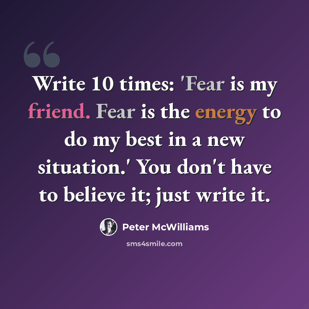 “Write 10 times: 'Fear is my friend. Fear is the energy to do my best in a new situation.' You don't have to believe it; just write it.” quote by Peter McWilliams