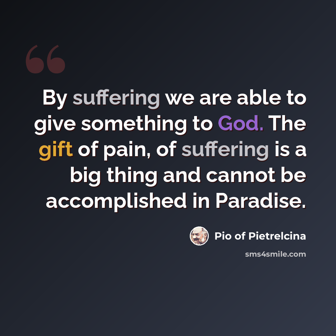 “By suffering we are able to give something to God. The gift of pain, of suffering is a big thing and cannot be accomplished in Paradise.” quote by Pio of Pietrelcina