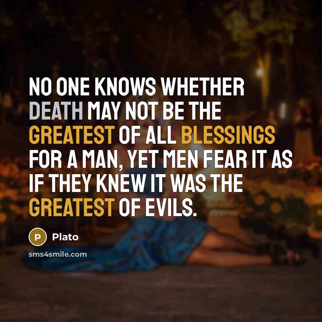 “No one knows whether death may not be the greatest of all blessings for a man, yet men fear it as if they knew it was the greatest of evils.” quote by Plato
