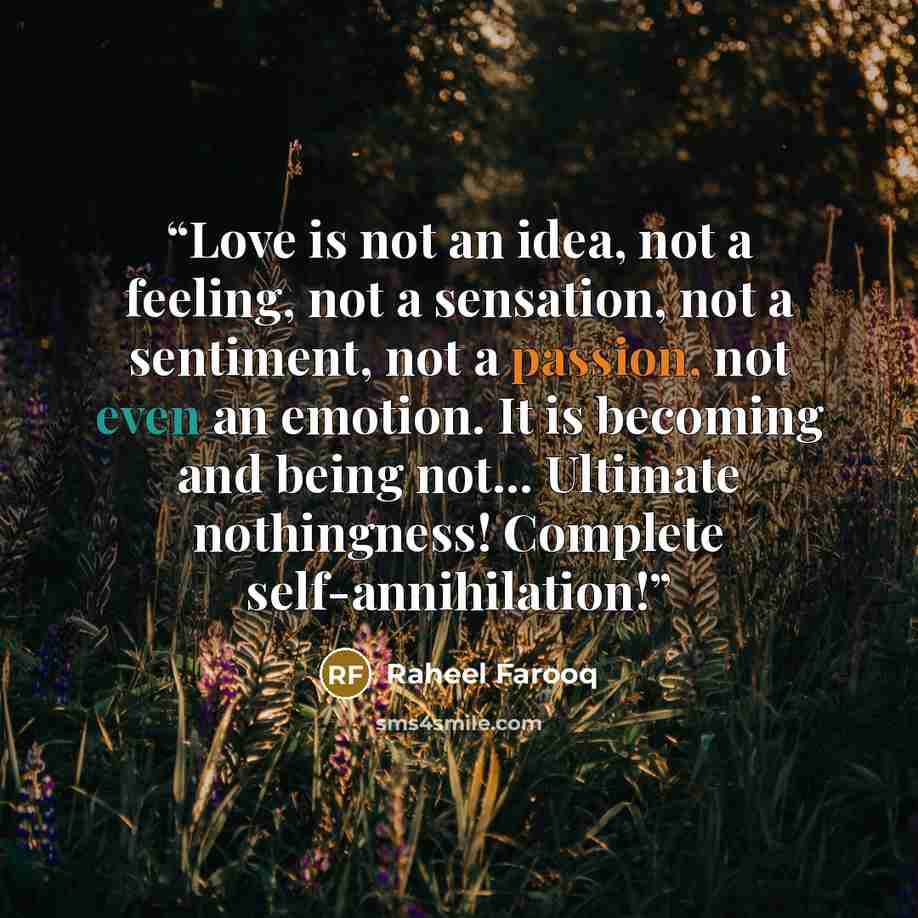 “Love is not an idea, not a feeling, not a sensation, not a sentiment, not a passion, not even an emotion. It is becoming and being not... Ultimate nothingness! Complete self-annihilation!” quote by Raheel Farooq