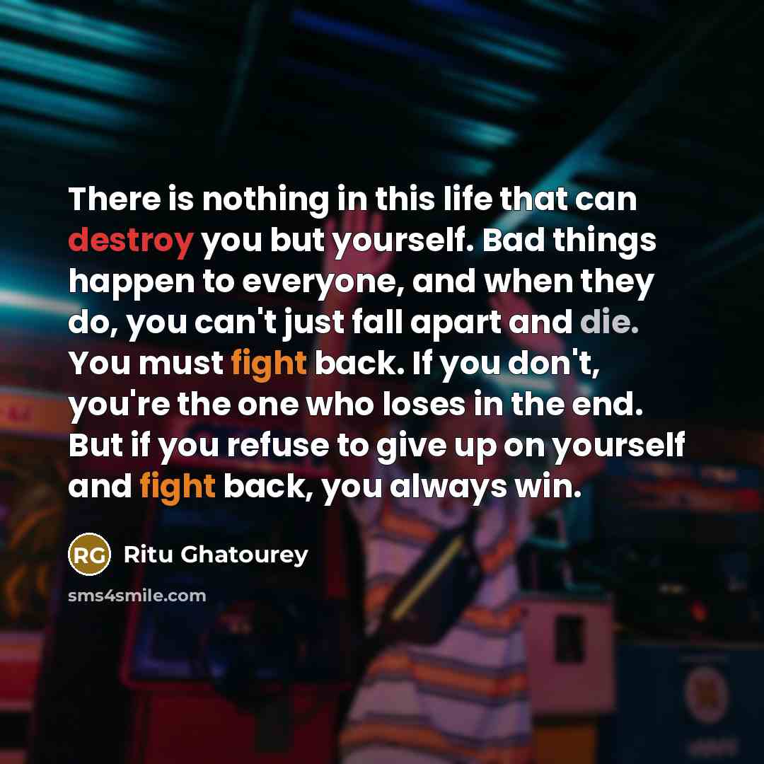 “There is nothing in this life that can destroy you but yourself. Bad things happen to everyone, and when they do, you can't just fall apart and die. You must fight back. If you don't, you're the one who loses in the end. But if you refuse to give up on yourself and fight back, you always win.” quote by Ritu Ghatourey
