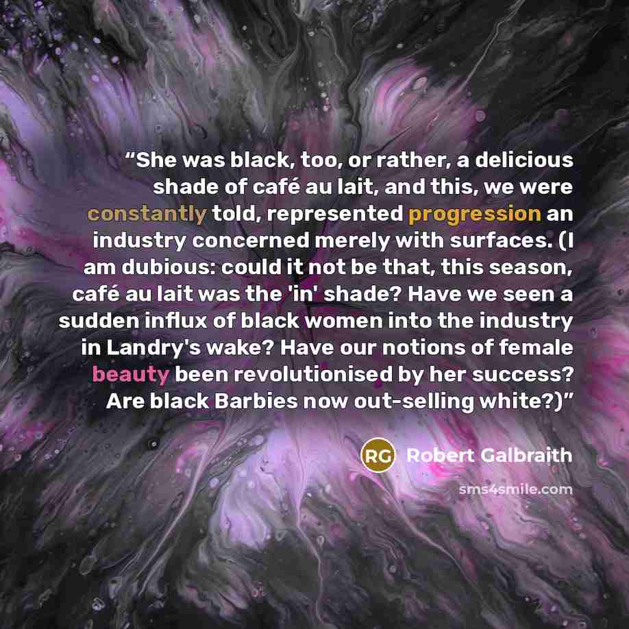 “She was black, too, or rather, a delicious shade of café au lait, and this, we were constantly told, represented progression an industry concerned merely with surfaces. (I am dubious: could it not be that, this season, café au lait was the 'in' shade? Have we seen a sudden influx of black women…” quote by Robert Galbraith