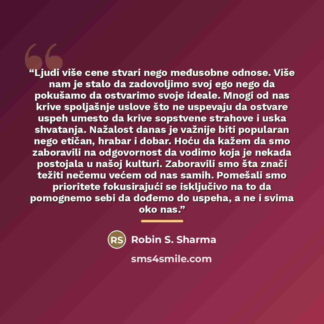 “Ljudi više cene stvari nego međusobne odnose. Više nam je stalo da zadovoljimo svoj ego nego da pokušamo da ostvarimo svoje ideale. Mnogi od nas krive spoljašnje uslove što ne uspevaju da ostvare uspeh umesto da krive sopstvene strahove i uska shvatanja. Nažalost danas je važnije biti popularan…” quote by Robin S. Sharma