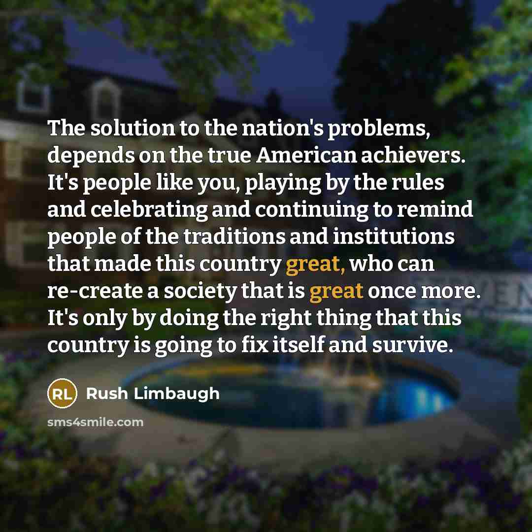 “The solution to the nation's problems, depends on the true American achievers. It's people like you, playing by the rules and celebrating and continuing to remind people of the traditions and institutions that made this country great, who can re-create a society that is great once more. It's only…” quote by Rush Limbaugh